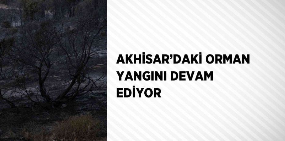 AKHİSAR’DAKİ ORMAN YANGINI DEVAM EDİYOR