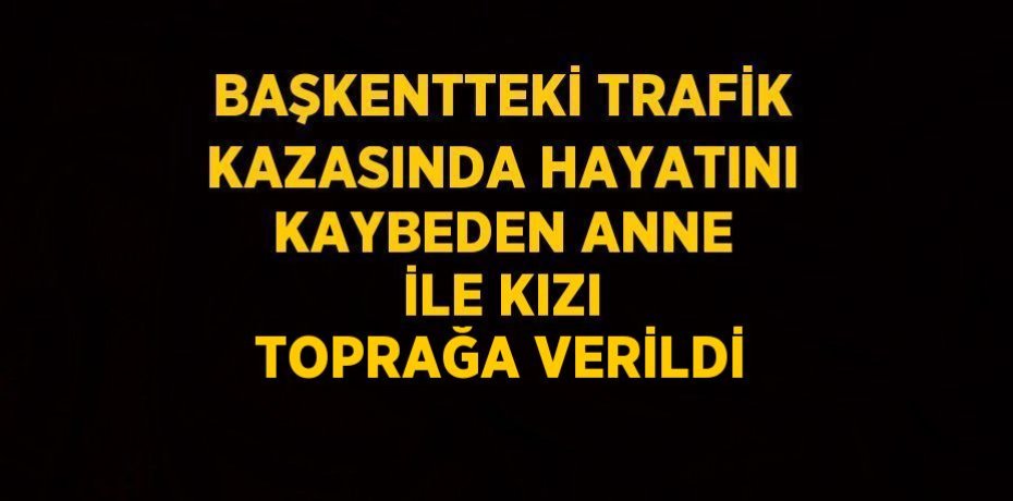 BAŞKENTTEKİ TRAFİK KAZASINDA HAYATINI KAYBEDEN ANNE İLE KIZI TOPRAĞA VERİLDİ