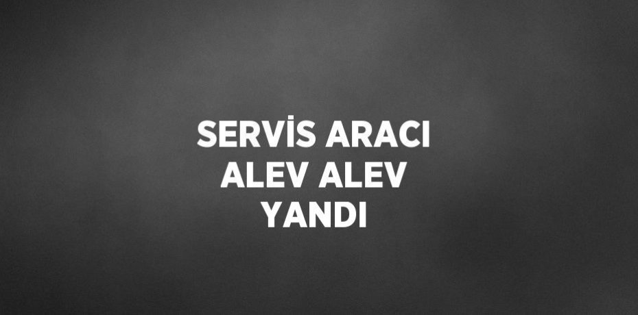 SERVİS ARACI ALEV ALEV YANDI