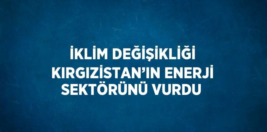 İKLİM DEĞİŞİKLİĞİ KIRGIZİSTAN’IN ENERJİ SEKTÖRÜNÜ VURDU