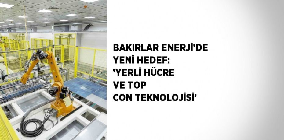 BAKIRLAR ENERJİ’DE YENİ HEDEF: ’YERLİ HÜCRE VE TOP CON TEKNOLOJİSİ’