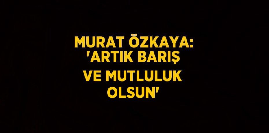 MURAT ÖZKAYA: 'ARTIK BARIŞ VE MUTLULUK OLSUN'