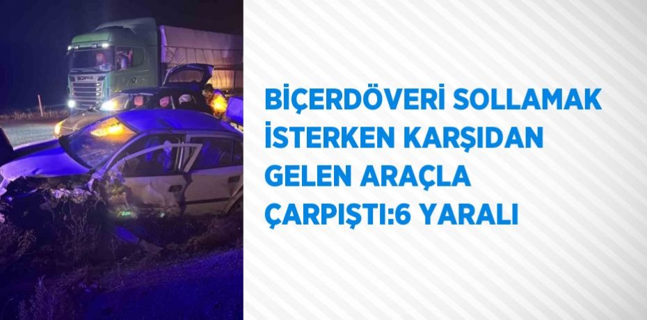 BİÇERDÖVERİ SOLLAMAK İSTERKEN KARŞIDAN GELEN ARAÇLA ÇARPIŞTI:6 YARALI