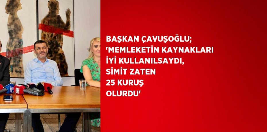 BAŞKAN ÇAVUŞOĞLU; 'MEMLEKETİN KAYNAKLARI İYİ KULLANILSAYDI, SİMİT ZATEN 25 KURUŞ OLURDU'