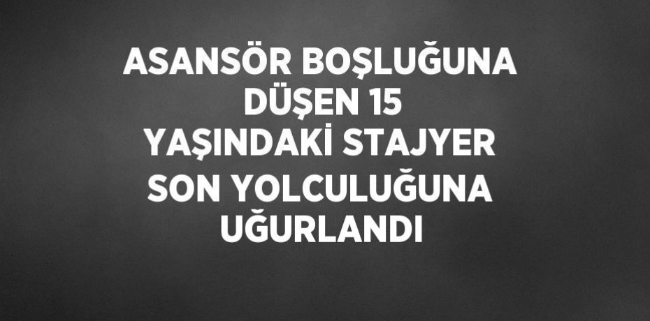 ASANSÖR BOŞLUĞUNA DÜŞEN 15 YAŞINDAKİ STAJYER SON YOLCULUĞUNA UĞURLANDI