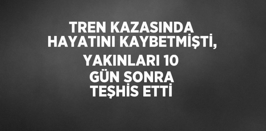 TREN KAZASINDA HAYATINI KAYBETMİŞTİ, YAKINLARI 10 GÜN SONRA TEŞHİS ETTİ