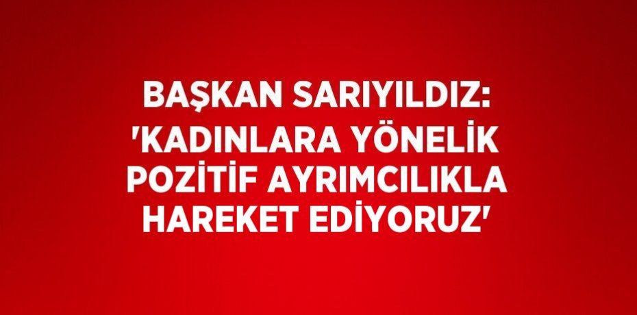 BAŞKAN SARIYILDIZ: 'KADINLARA YÖNELİK POZİTİF AYRIMCILIKLA HAREKET EDİYORUZ'