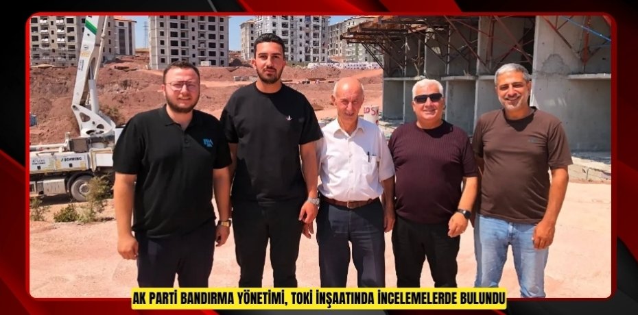  AK Parti Bandırma yönetimi, TOKİ inşaatında incelemelerde bulundu  