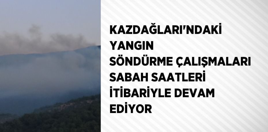 KAZDAĞLARI’NDAKİ YANGIN SÖNDÜRME ÇALIŞMALARI SABAH SAATLERİ İTİBARİYLE DEVAM EDİYOR