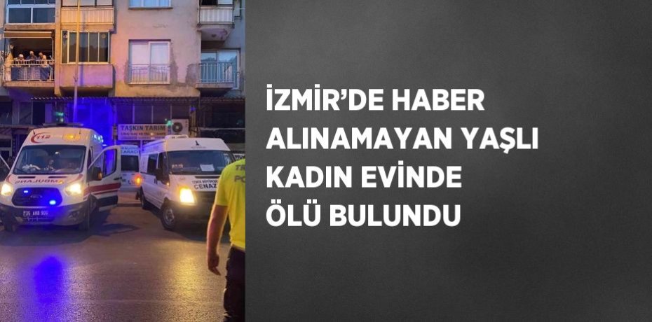 İZMİR’DE HABER ALINAMAYAN YAŞLI KADIN EVİNDE ÖLÜ BULUNDU