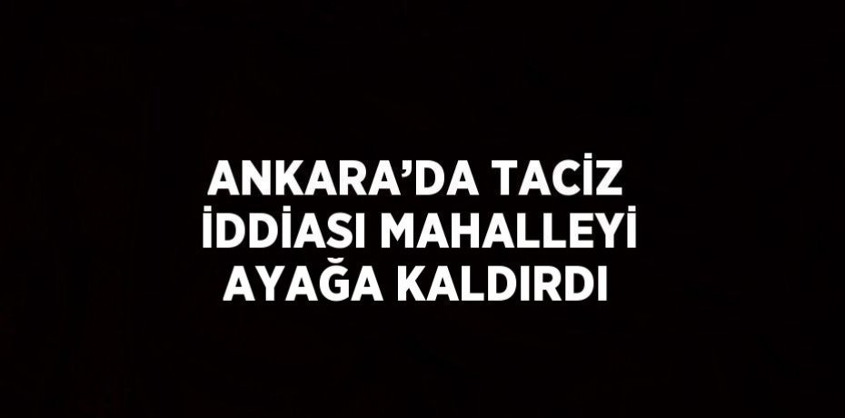 ANKARA’DA TACİZ İDDİASI MAHALLEYİ AYAĞA KALDIRDI
