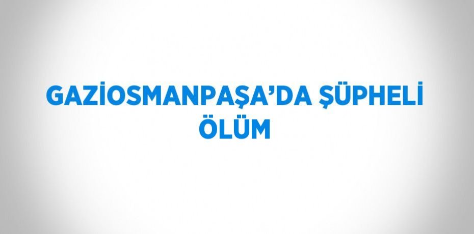 GAZİOSMANPAŞA’DA ŞÜPHELİ ÖLÜM