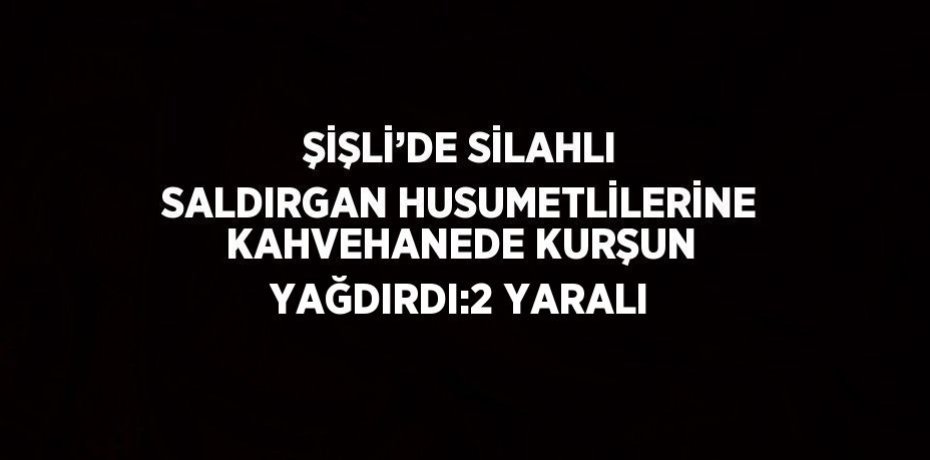 ŞİŞLİ’DE SİLAHLI SALDIRGAN HUSUMETLİLERİNE KAHVEHANEDE KURŞUN YAĞDIRDI:2 YARALI
