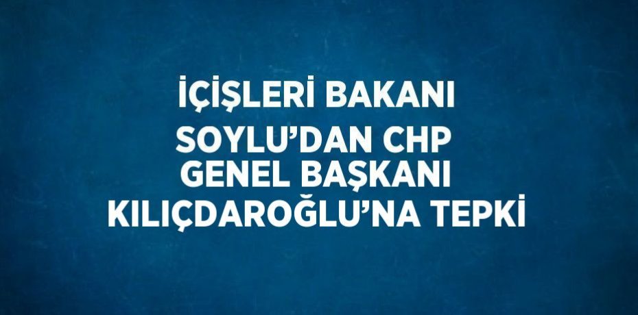 İÇİŞLERİ BAKANI SOYLU’DAN CHP GENEL BAŞKANI KILIÇDAROĞLU’NA TEPKİ