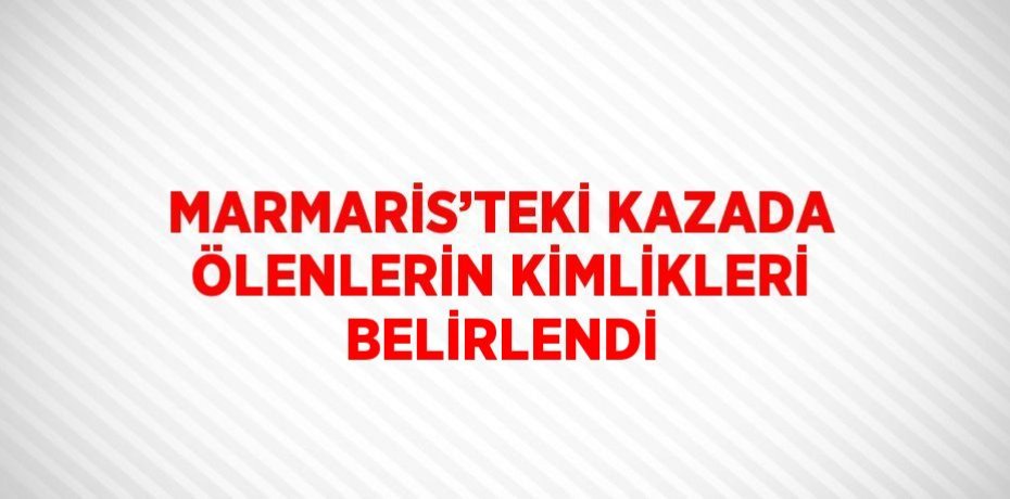 MARMARİS’TEKİ KAZADA ÖLENLERİN KİMLİKLERİ BELİRLENDİ
