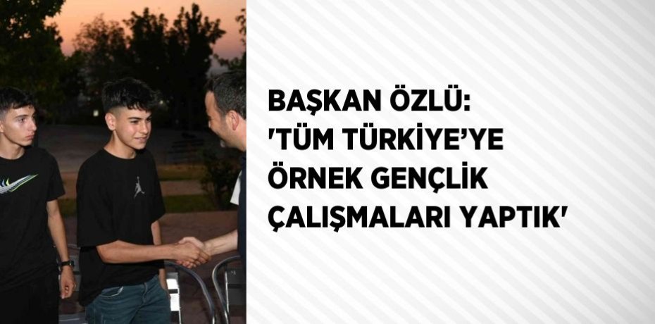 BAŞKAN ÖZLÜ: 'TÜM TÜRKİYE’YE ÖRNEK GENÇLİK ÇALIŞMALARI YAPTIK'