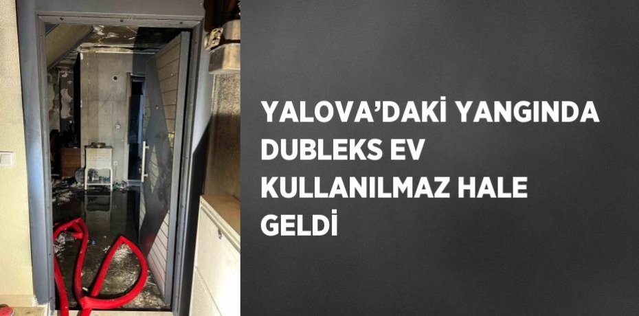 YALOVA’DAKİ YANGINDA DUBLEKS EV KULLANILMAZ HALE GELDİ