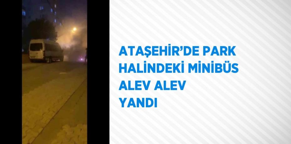 ATAŞEHİR’DE PARK HALİNDEKİ MİNİBÜS ALEV ALEV YANDI