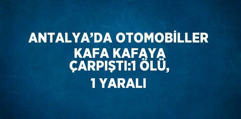 ANTALYA’DA OTOMOBİLLER KAFA KAFAYA ÇARPIŞTI:1 ÖLÜ, 1 YARALI