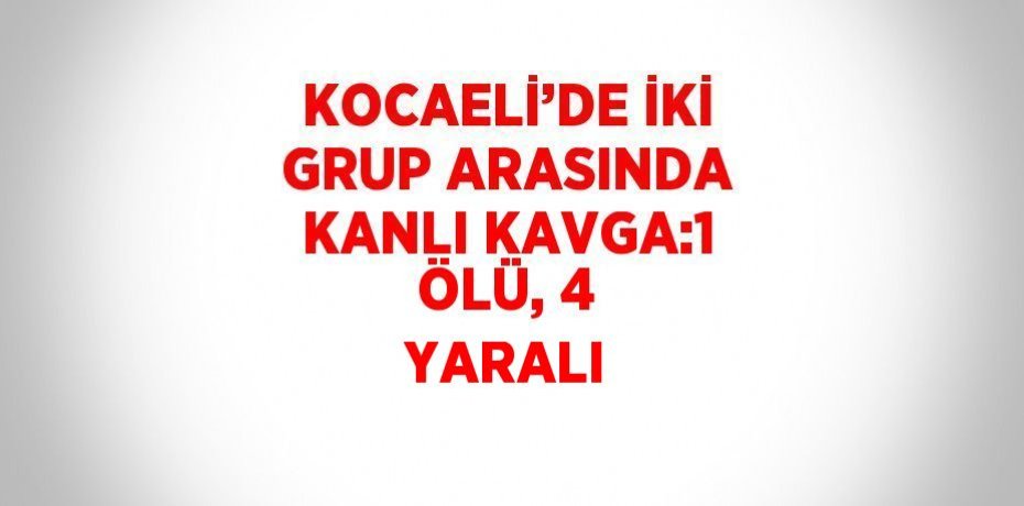 KOCAELİ’DE İKİ GRUP ARASINDA KANLI KAVGA:1 ÖLÜ, 4 YARALI