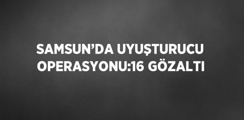 SAMSUN’DA UYUŞTURUCU OPERASYONU:16 GÖZALTI