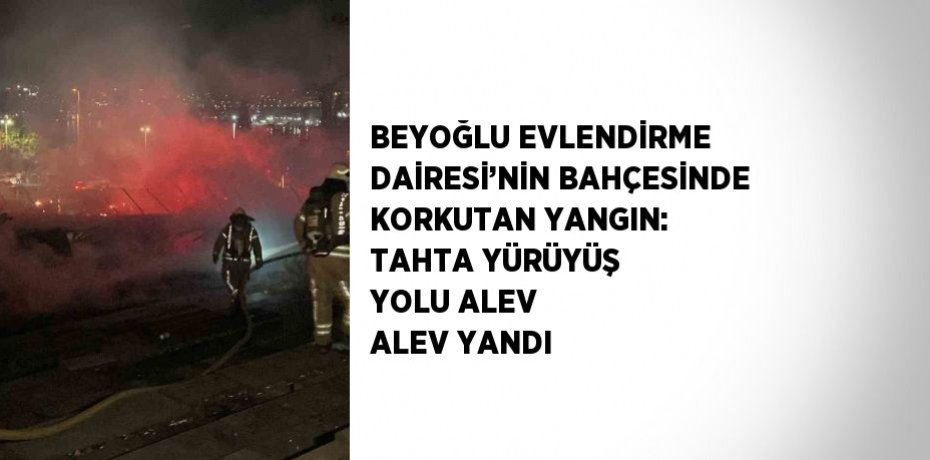 BEYOĞLU EVLENDİRME DAİRESİ’NİN BAHÇESİNDE KORKUTAN YANGIN: TAHTA YÜRÜYÜŞ YOLU ALEV ALEV YANDI