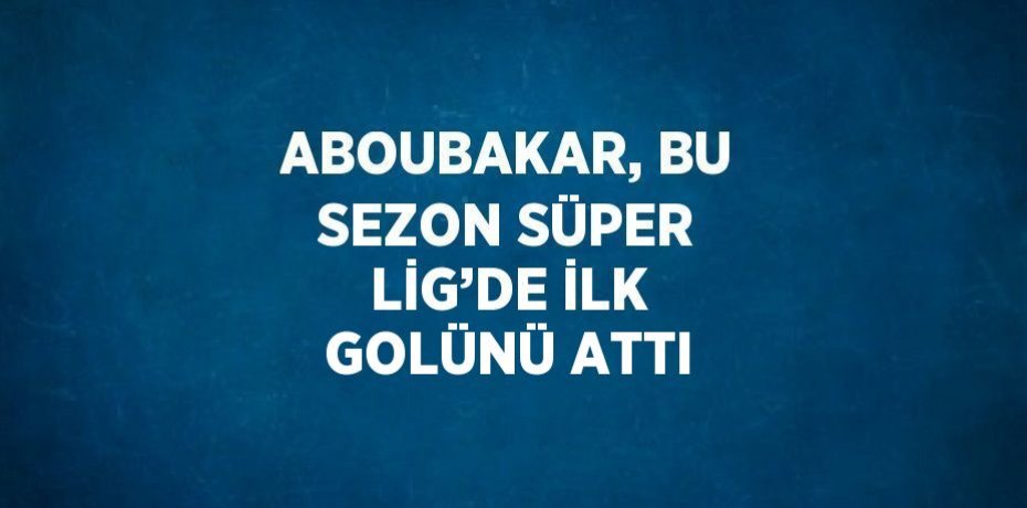 ABOUBAKAR, BU SEZON SÜPER LİG’DE İLK GOLÜNÜ ATTI