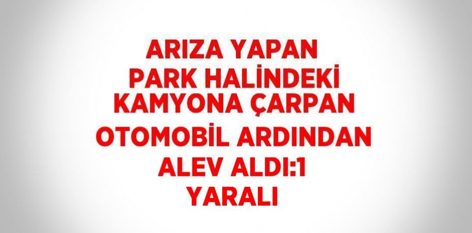 ARIZA YAPAN PARK HALİNDEKİ KAMYONA ÇARPAN OTOMOBİL ARDINDAN ALEV ALDI:1 YARALI