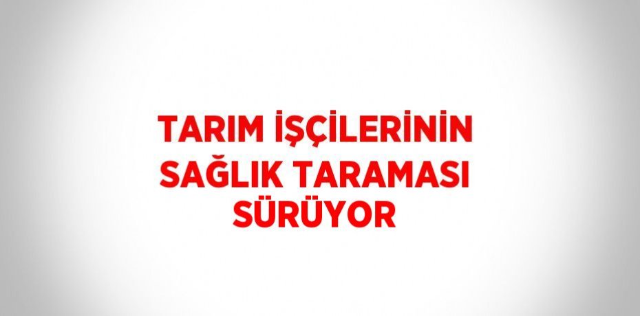 TARIM İŞÇİLERİNİN SAĞLIK TARAMASI SÜRÜYOR