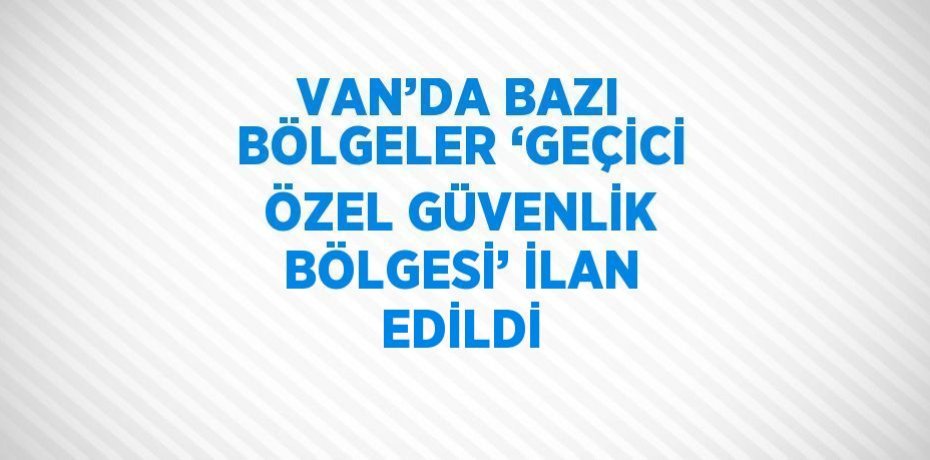 VAN’DA BAZI BÖLGELER ‘GEÇİCİ ÖZEL GÜVENLİK BÖLGESİ’ İLAN EDİLDİ