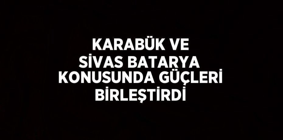 KARABÜK VE SİVAS BATARYA KONUSUNDA GÜÇLERİ BİRLEŞTİRDİ