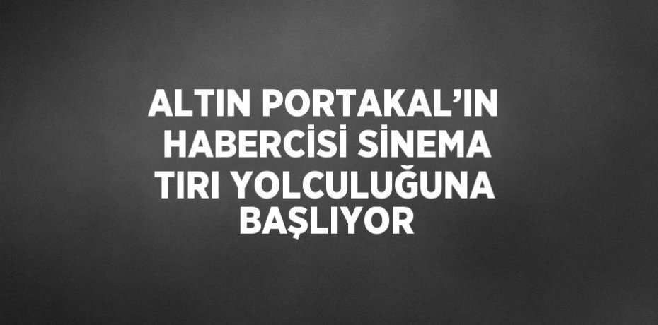 ALTIN PORTAKAL’IN HABERCİSİ SİNEMA TIRI YOLCULUĞUNA BAŞLIYOR
