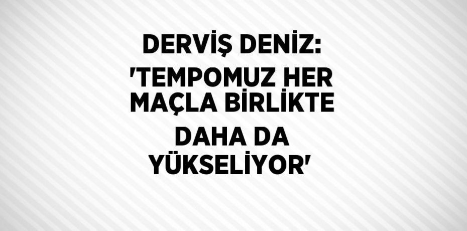 DERVİŞ DENİZ: 'TEMPOMUZ HER MAÇLA BİRLİKTE DAHA DA YÜKSELİYOR'