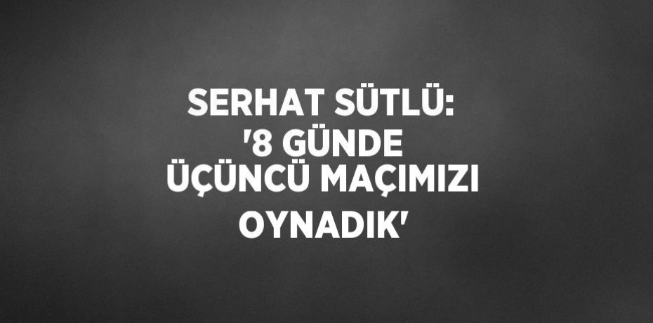 SERHAT SÜTLÜ: '8 GÜNDE ÜÇÜNCÜ MAÇIMIZI OYNADIK'