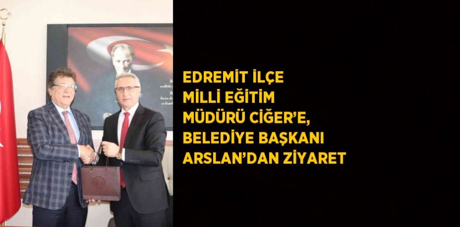 EDREMİT İLÇE MİLLİ EĞİTİM MÜDÜRÜ CİĞER’E, BELEDİYE BAŞKANI ARSLAN’DAN ZİYARET
