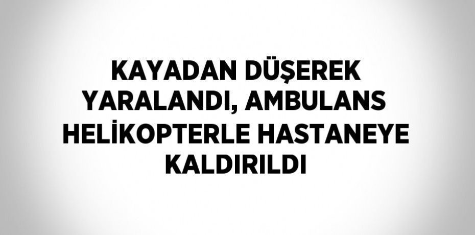 KAYADAN DÜŞEREK YARALANDI, AMBULANS HELİKOPTERLE HASTANEYE KALDIRILDI