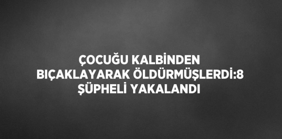 ÇOCUĞU KALBİNDEN BIÇAKLAYARAK ÖLDÜRMÜŞLERDİ:8 ŞÜPHELİ YAKALANDI