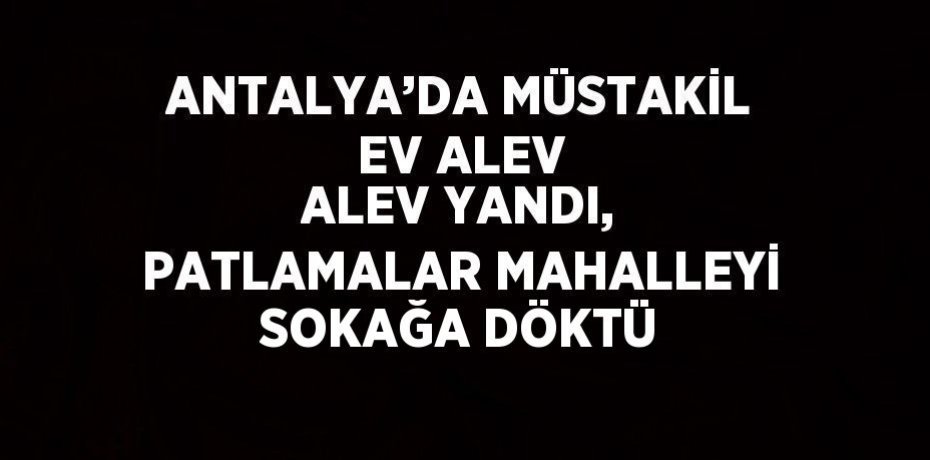 ANTALYA’DA MÜSTAKİL EV ALEV ALEV YANDI, PATLAMALAR MAHALLEYİ SOKAĞA DÖKTÜ