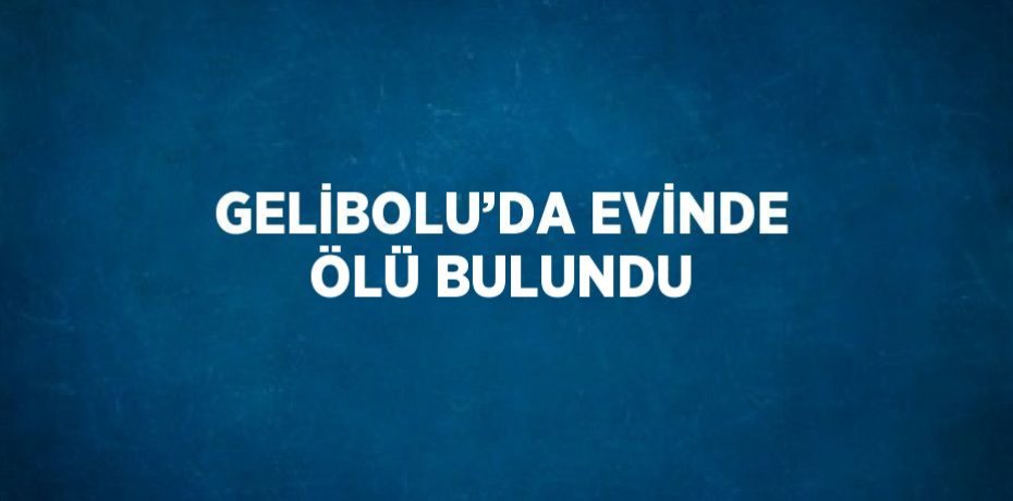 GELİBOLU’DA EVİNDE ÖLÜ BULUNDU