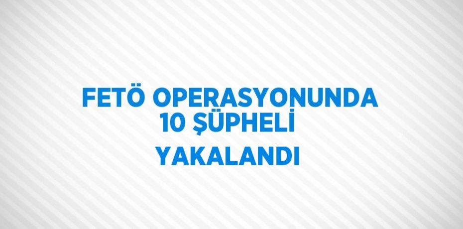 FETÖ OPERASYONUNDA 10 ŞÜPHELİ YAKALANDI
