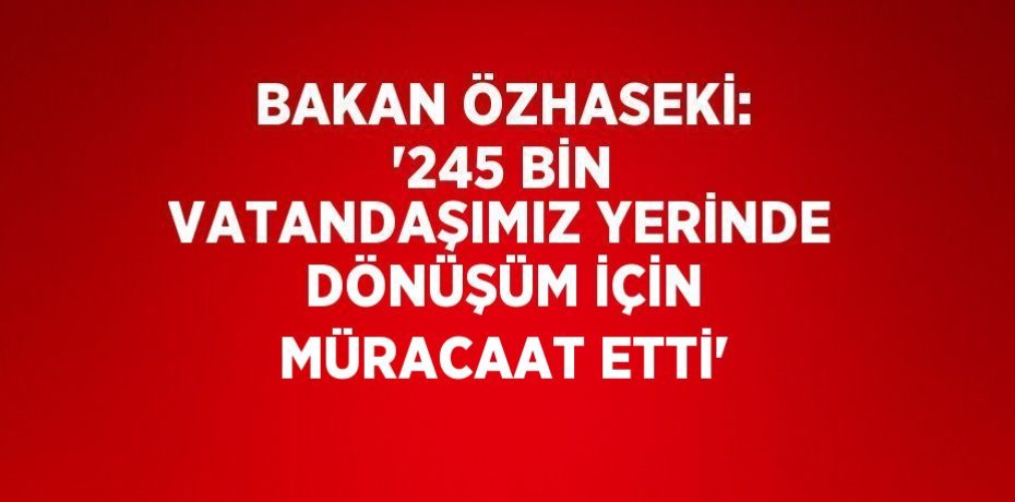 BAKAN ÖZHASEKİ: '245 BİN VATANDAŞIMIZ YERİNDE DÖNÜŞÜM İÇİN MÜRACAAT ETTİ'