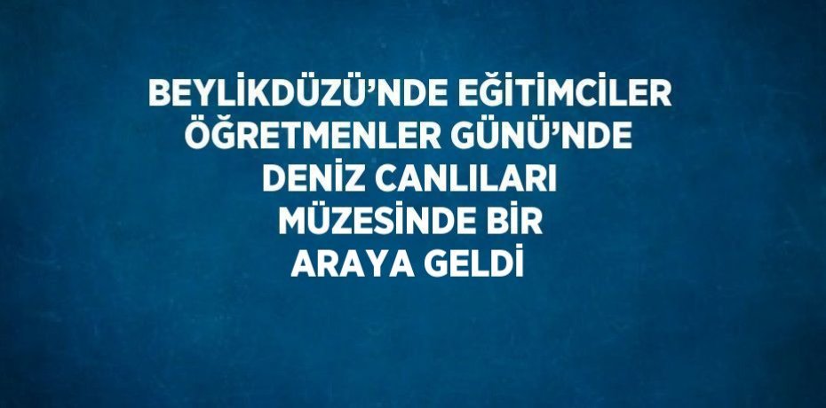BEYLİKDÜZÜ’NDE EĞİTİMCİLER ÖĞRETMENLER GÜNÜ’NDE DENİZ CANLILARI MÜZESİNDE BİR ARAYA GELDİ