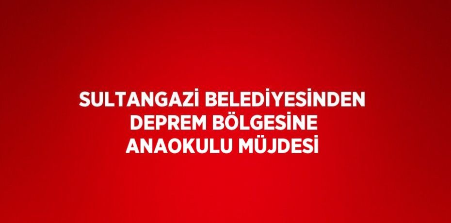 SULTANGAZİ BELEDİYESİNDEN DEPREM BÖLGESİNE ANAOKULU MÜJDESİ