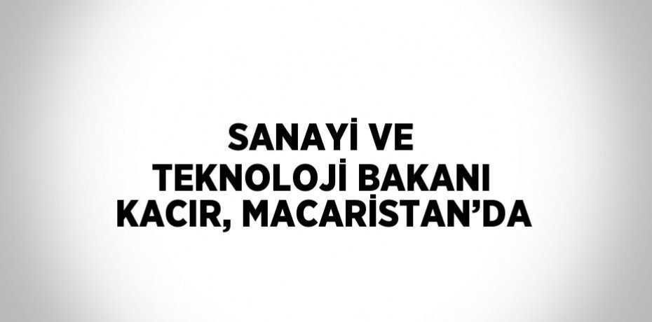SANAYİ VE TEKNOLOJİ BAKANI KACIR, MACARİSTAN’DA