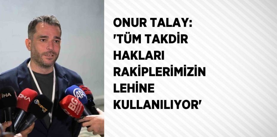 ONUR TALAY: 'TÜM TAKDİR HAKLARI RAKİPLERİMİZİN LEHİNE KULLANILIYOR'
