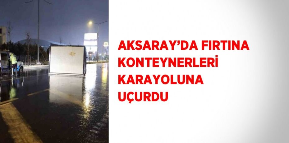 AKSARAY’DA FIRTINA KONTEYNERLERİ KARAYOLUNA UÇURDU