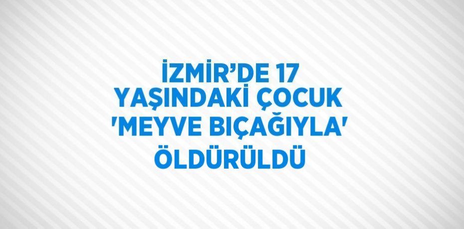 İZMİR’DE 17 YAŞINDAKİ ÇOCUK 'MEYVE BIÇAĞIYLA' ÖLDÜRÜLDÜ