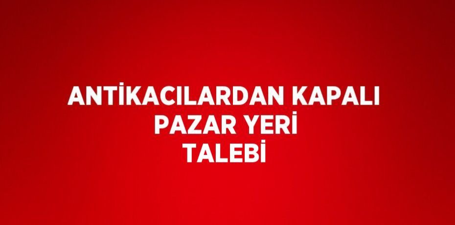 ANTİKACILARDAN KAPALI PAZAR YERİ TALEBİ