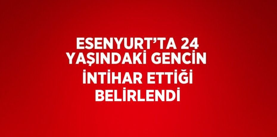 ESENYURT’TA 24 YAŞINDAKİ GENCİN İNTİHAR ETTİĞİ BELİRLENDİ