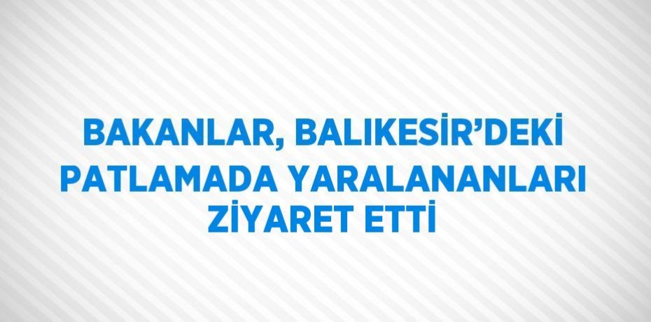 BAKANLAR, BALIKESİR’DEKİ PATLAMADA YARALANANLARI ZİYARET ETTİ